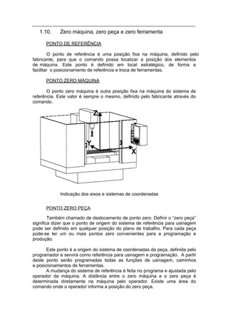 1.10.    Zero máquina, zero peça e zero ferramenta

      PONTO DE REFERÊNCIA

         O ponto de referência é uma posição fixa na máquina, definido pelo
fabricante, para que o comando possa localizar a posição dos elementos
de máquina. Este ponto é definido em local estratégico, de forma a
facilitar o posicionamento de referência e troca de ferramentas.

      PONTO ZERO MÁQUINA

       O ponto zero máquina é outra posição fixa na máquina do sistema de
referência. Este valor é sempre o mesmo, definido pelo fabricante através do
comando.




            Indicação dos eixos e sistemas de coordenadas


      PONTO ZERO PEÇA

        Também chamado de deslocamento de ponto zero. Definir o “zero peça”
significa dizer que o ponto de origem do sistema de referência para usinagem
pode ser definido em qualquer posição do plano de trabalho. Para cada peça
pode-se ter um ou mais pontos zero convenientes para a programação e
produção.

       Este ponto é a origem do sistema de coordenadas da peça, definida pelo
programador e servirá como referência para usinagem e programação. A partir
deste ponto serão programadas todas as funções de usinagem, caminhos
e posicionamentos de ferramentas.
       A mudança do sistema de referência é feita no programa e ajustada pelo
operador da máquina. A distância entre o zero máquina e o zero peça é
determinada diretamente na máquina pelo operador. Existe uma área do
comando onde o operador informa a posição do zero peça.
 