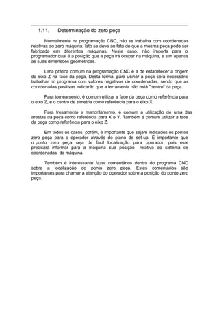 1.11.    Determinação do zero peça
        Normalmente na programação CNC, não se trabalha com coordenadas
relativas ao zero máquina. Isto se deve ao fato de que a mesma peça pode ser
fabricada em diferentes máquinas. Neste caso, não importa para o
programador qual é a posição que a peça irá ocupar na máquina, e sim apenas
as suas dimensões geométricas.

       Uma prática comum na programação CNC é a de estabelecer a origem
do eixo Z na face da peça. Desta forma, para usinar a peça será necessário
trabalhar no programa com valores negativos de coordenadas, sendo que as
coordenadas positivas indicarão que a ferramenta não está "dentro" da peça.

       Para torneamento, é comum utilizar a face da peça como referência para
o eixo Z, e o centro de simetria como referência para o eixo X.

      Para fresamento e mandrilamento, é comum a utilização de uma das
arestas da peça como referência para X e Y. Também é comum utilizar a face
da peça como referência para o eixo Z.

       Em todos os casos, porém, é importante que sejam indicados os pontos
zero peça para o operador através do plano de set-up. É importante que
o ponto zero peça seja de fácil localização para operador, pois este
precisará informar para a máquina sua posição relativa ao sistema de
coordenadas da máquina.

      Também é interessante fazer comentários dentro do programa CNC
sobre a localização do ponto zero peça. Estes comentários são
importantes para chamar a atenção do operador sobre a posição do ponto zero
peça.
 