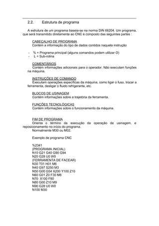 2.2.      Estrutura de programa

   A estrutura de um programa baseia-se na norma DIN 66204. Um programa,
que será transmitido diretamente ao CNC é composto das seguintes partes :

       CABEÇALHO DE PROGRAMA
       Contém a informação do tipo de dados contidos naquela instrução

   -   % = Programa principal (alguns comandos podem utilizar O)
   -   L = Sub-rotina

      COMENTÁRIOS
      Contém informações adicionais para o operador. Não executam funções
   na máquina.

       INSTRUÇÕES DE COMANDO
       Executam operações específicas da máquina, como ligar o fuso, trocar a
   ferramenta, desligar o fluido refrigerante, etc.

       BLOCOS DE USINAGEM
       Contém informações sobre a trajetória da ferramenta.

       FUNÇÕES TECNOLÓGICAS
       Contém informações sobre o funcionamento da máquina.


      FIM DE PROGRAMA
      Orienta o término da execução da operação de usinagem, e
reposicionamento no início do programa.
      Normalmente M30 ou M02.

       Exemplo de programa CNC

       %2341
       (PROGRAMA INICIAL)
       N10 G21 G40 G90 G94
       N20 G28 U0 W0
       (FERRAMENTA DE FACEAR)
       N30 T01 H01 M6
       N40 G97 S250 M3
       N50 G00 G54 X200 Y100 Z10
       N60 G01 Z0 F30 M8
       N70 X100 F80
       N80 G00 Z10 M9
       N90 G28 U0 W0
       N100 M30
 