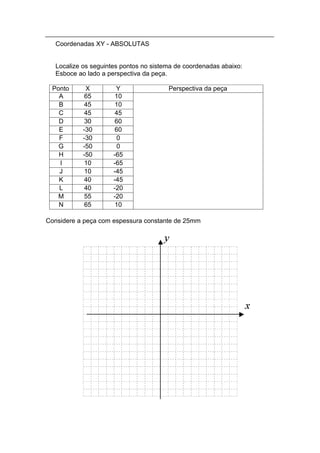 Coordenadas XY - ABSOLUTAS


   Localize os seguintes pontos no sistema de coordenadas abaixo:
   Esboce ao lado a perspectiva da peça.

 Ponto       X         Y                Perspectiva da peça
   A         65        10
   B         45        10
   C         45        45
   D         30        60
   E        -30        60
   F        -30        0
   G        -50        0
   H        -50       -65
   I         10       -65
   J         10       -45
   K         40       -45
   L         40       -20
   M         55       -20
   N         65        10

Considere a peça com espessura constante de 25mm
 