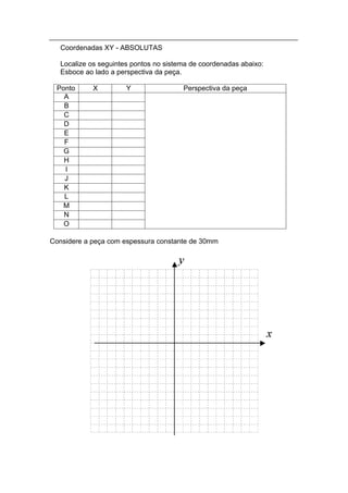 Coordenadas XY - ABSOLUTAS

   Localize os seguintes pontos no sistema de coordenadas abaixo:
   Esboce ao lado a perspectiva da peça.

 Ponto      X          Y                Perspectiva da peça
   A
   B
   C
   D
   E
   F
   G
   H
   I
   J
   K
   L
   M
   N
   O

Considere a peça com espessura constante de 30mm
 
