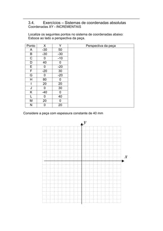 3.4.     Exercícios – Sistemas de coordenadas absolutas
   Coordenadas XY - INCREMENTAIS

   Localize os seguintes pontos no sistema de coordenadas abaixo:
   Esboce ao lado a perspectiva da peça.

  Ponto      X         Y                Perspectiva da peça
    A       -30        50
    B       -30       -30
    C         0       -10
    D        40        0
    E         0       -20
    F       -20        30
    G         0       -20
    H        80        0
    I        20        20
    J         0        30
    K       -40        0
    L         0        40
    M        20        0
    N         0        20

Considere a peça com espessura constante de 40 mm
 