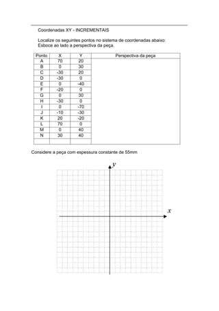 Coordenadas XY - INCREMENTAIS

   Localize os seguintes pontos no sistema de coordenadas abaixo:
   Esboce ao lado a perspectiva da peça.

 Ponto       X         Y                Perspectiva da peça
   A         70        20
   B          0        30
   C        -30        20
   D        -30        0
   E          0       -40
   F        -20        0
   G          0        30
   H        -30        0
   I          0       -70
   J        -10       -30
   K         20       -20
   L         70        0
   M          0        40
   N         30        40


Considere a peça com espessura constante de 55mm
 