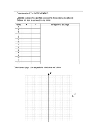 Coordenadas XY - INCREMENTAIS

   Localize os seguintes pontos no sistema de coordenadas abaixo:
   Esboce ao lado a perspectiva da peça.

 Ponto      X          Y                Perspectiva da peça
   A
   B
   C
   D
   E
   F
   G
   H
   I
   J
   K
   L
   M
   N
   O

Considere a peça com espessura constante de 25mm
 