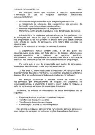 CURSO DE PROGRAMAÇÃO CNC                                                 IFPR

        Os principais fatores que induziram       à pesquisa,    aparecimento
 e introdução    do   uso    de   máquinas         operatrizes    comandadas
 numericamente foram:

     •   O avanço tecnológico durante e após a segunda guerra mundial .
     •   A necessidade de adaptação dos equipamentos aos conceitos de
         fabricação como baixo custo em pequenos lotes .
     •   Produtos de geometria complexa e alta precisão
     •   Menor tempo entre projeto do produto e início da fabricação do mesmo.

         A transferência de dados era realizada através de fitas perfuradas com
 as instruções dos dados da peça e condições de usinagem, definidas
 pelo programador. Estas fitas podiam ser criadas tanto pelo sistema manual
 como através do auxílio do computador. Uma leitora ótica acoplada na
 máquina fazia
 a leitura da fita e passava a instrução de comando à máquina.

        A programação manual também podia, e em boa parte das
 máquinas atuais ainda pode, ser feita através de teclados alfanuméricos
 presentes conectados       as    máquinas       de    comando      numérico,
 principalmente onde a simplicidade do trabalho a ser feito e a natureza da
 operação, não justificam gastos com sofisticados métodos de programação.

       Por outro lado, o uso de programação com auxílio do computador,
 proporciona, além da rapidez, maior segurança contra erros.

       Já nos anos 70 foram introduzidas as máquinas CNC que passaram a
 depender menos da parte de “hardware”, essencial nos circuitos das anteriores
 dos anos 60, e ter seu funcionamento baseado muito mais no “software”.

        Os avanços substituíram a entrada manual de dados e as
 fitas perfuradas por armazenamento em disquete dos programas ou
 comunicação remota, e atualmente é possível inserir dados na máquina a
 partir de uma grande variedade de programas e linguagens.

    Atualmente, os métodos de transferência de dados empregados são os
 seguintes :

     •   Programação direta no próprio comando da máquina
     •   Transferência de arquivos via DNC
     •   Transferência de arquivos via disquete
     •   Comunicação ON-LINE via microcomputador

    Hoje em dia as máquinas com comando numérico são comuns, para quase
 todos os tipos de usinagem, com diversas opções de escolha de fabricantes.




Prof. Ricardo Adriano dos Santos                                         4
 