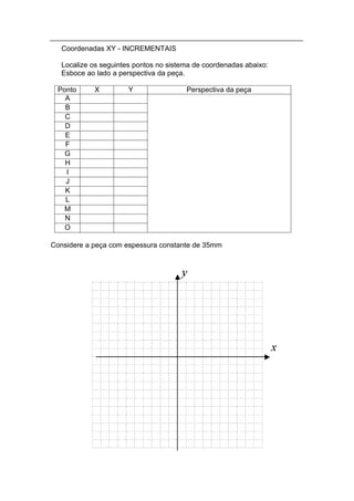 Coordenadas XY - INCREMENTAIS

   Localize os seguintes pontos no sistema de coordenadas abaixo:
   Esboce ao lado a perspectiva da peça.

 Ponto      X          Y                Perspectiva da peça
   A
   B
   C
   D
   E
   F
   G
   H
   I
   J
   K
   L
   M
   N
   O

Considere a peça com espessura constante de 35mm
 