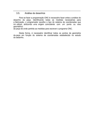 3.5.     Análise de desenhos
        Para se fazer a programação CNC é necessário fazer antes a análise do
desenho da peça. Identificando todas as medidas necessárias para
a fabricação, o programador escolhe o tipo do sistema de coordenadas que
irá utilizar, atribuindo uma origem coincidente com um ponto ou eixo
geométrico
da peça de onde partirão as medidas para escrever o programa CNC.

      Desta forma, é necessário identificar todos os pontos da geometria
da peça em função do sistema de coordenadas estabelecido no estudo
do desenho.
 