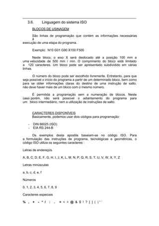 3.6.           Linguagem do sistema ISO
        BLOCOS DE USINAGEM

      São linhas de programação que contém as informações necessárias
      à
execução de uma etapa do programa.

        Exemplo: N10 G01 G90 X100 F500

        Neste bloco, o eixo X será deslocado até a posição 100 mm a
uma velocidade de 500 mm / min. O comprimento do bloco está limitado
a 120 caracteres. Um bloco pode ser apresentado subdividido em várias
linhas.

       O número do bloco pode ser escolhido livremente. Entretanto, para que
seja possível o início do programa a partir de um determinado bloco, bem como
para se obter informações claras do destino de uma instrução de salto,
não deve haver mais de um bloco com o mesmo número.

      É permitida a programação sem a numeração de blocos. Neste
caso porém, não será possível o adiantamento do programa para
um bloco intermediário, nem a utilização de instruções de salto.


        CARACTERES DISPONÍVEIS
        Basicamente, podemos usar dois códigos para programação:

    -   DIN 66025 (ISO)
    -   EIA RS 244-B

      Os exemplos desta apostila baseiam-se no código ISO. Para
a formulação das instruções de programa, tecnológicas e geométricas, o
código ISO utiliza os seguintes caracteres :

Letras de endereços

A, B, C, D, E, F, G, H, I, J, K, L, M, N, P, Q, R, S, T, U, V, W, X, Y, Z

Letras minúsculas

a, b, c, d, e, f

Números

0, 1, 2, 3, 4, 5, 6, 7, 8, 9

Caracteres especiais

% ,     +    - * /    :   .    = < > @ & $ ! ? [ ] ( )“‘
 