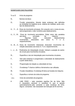 SIGNIFICADO DAS PALAVRAS


% ou O            Início de programa

N..               Número do bloco

G..               Função preparatória. Através deste endereço são definidas
                  as condições da trajetória (p.ex. sistema de medidas, ponto zero,
                  tipo de deslocamento).

X.. , Y.. , Z.. Eixos de movimento principais. Em conjunto com o nome do eixo,
                será programado o valor numérico para deslocamento.

U.., V.., W..      Eixos de movimento secundários. Estes eixos são paralelos
                  aos eixos          principais     da       máquina.
                          Algumas vezes             executam    deslocamentos
                  incrementais,    associados   aos    eixos X,   Y    e   Z,
                  respectivamente.

A.. , B.. , C.. Eixos de movimento rotacionais. Executam movimentos de
                rotação associados aos eixos X, Y e Z, respectivamente.

I.. , J.. , K..   Parâmetros de interpolação circular. Indicam a posição do centro
                  de círculo para movimentos circulares.

R...              Especifica o raio de interpolação para movimentos circulares.

F..               Sob este endereço é programada a velocidade de deslocamento
                  a partir deste bloco.

S..               Programação da rotação ou velocidade do fuso.

T..               O endereço T chama e define a ferramenta a ser utilizada.

M..               Função miscelânea. O endereço M ativa as funções de máquina.

P...              Especifica o número de ciclos do programa.

( ou ;            Início de comentário de programa

#                 LINE FEED – este caractere significa fim de linha. Não
                  é necessário escrever o caractere #, que é gerado
                  automaticamente pelo comando a cada mudança de linha.
                  Alguns comandos não necessitam de instrução de fim de linha.
 