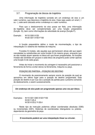 3.7.      Programação de blocos de trajetória
        Uma informação de trajetória consiste em um endereço de eixo e um
valor numérico, que descreve a trajetória do eixo. Caso seja usado um sinal ( +
ou - ), este será colocado entre o endereço e o valor numérico.

       Para que o deslocamento do eixo possa ser feito, uma informação
de trajetória deve ser complementada por uma função preparatória
(função G), bem como informações de velocidade de avanço (função F).

Exemplo :    N110 G00 X120
             N120 G01 X100 F150


       A função preparatória define o modo de movimentação, o tipo de
interpolação e o sistema de medidas da máquina.

      Funções G modais, são aquelas que permanecem ativas até que sejam
canceladas ou substituídas por outra função G do mesmo grupo, enquanto que
as não modais atuam apenas no bloco em que foram programadas. As funções
modais são divididas em grupos e cada bloco de programa pode conter apenas
uma função G de cada grupo.

      Antes de iniciar o movimento da usinagem é necessário pré posicionar a
ferramenta de forma a evitar danos na ferramenta, máquina ou peça.

      POSIÇÃO DE PARTIDA – POSIÇÃO DE DESTINO

      O movimento de posicionamento sempre ocorre da posição da qual se
aproximou em último lugar para a posição de destino programada. Esta
posição de destino é por sua vez a posição de partida para o próximo comando
de deslocamento, e assim sucessivamente.


 Um endereço de eixo pode ser programado apenas uma vez por bloco.



Exemplos :   N110 G01 G90 X120 F100
             N120 Y-25.4
             N130 X125.2 Y-28.4

      Neste tipo de instrução podemos utilizar coordenadas absolutas (G90)
ou incrementais (G91). Sistemas de coordenadas retangulares ou polares,
dependendo da geometria da peça.


      O movimento poderá ser uma interpolação linear ou circular.
 