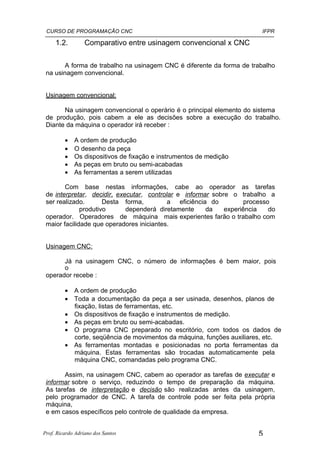 CURSO DE PROGRAMAÇÃO CNC                                                IFPR

     1.2.         Comparativo entre usinagem convencional x CNC

       A forma de trabalho na usinagem CNC é diferente da forma de trabalho
 na usinagem convencional.


 Usinagem convencional:

       Na usinagem convencional o operário é o principal elemento do sistema
 de produção, pois cabem a ele as decisões sobre a execução do trabalho.
 Diante da máquina o operador irá receber :

         •   A ordem de produção
         •   O desenho da peça
         •   Os dispositivos de fixação e instrumentos de medição
         •   As peças em bruto ou semi-acabadas
         •   As ferramentas a serem utilizadas

        Com base nestas informações, cabe ao operador as tarefas
 de interpretar, decidir, executar, controlar e informar sobre o trabalho a
 ser realizado.       Desta forma,         a eficiência do          processo
              produtivo      dependerá diretamente     da    experiência    do
 operador. Operadores de máquina mais experientes farão o trabalho com
 maior facilidade que operadores iniciantes.


 Usinagem CNC:

       Já na usinagem CNC, o número de informações é bem maior, pois
       o
 operador recebe :

         • A ordem de produção
         • Toda a documentação da peça a ser usinada, desenhos, planos de
           fixação, listas de ferramentas, etc.
         • Os dispositivos de fixação e instrumentos de medição.
         • As peças em bruto ou semi-acabadas.
         • O programa CNC preparado no escritório, com todos os dados de
           corte, seqüência de movimentos da máquina, funções auxiliares, etc.
         • As ferramentas montadas e posicionadas no porta ferramentas da
           máquina. Estas ferramentas são trocadas automaticamente pela
           máquina CNC, comandadas pelo programa CNC.

       Assim, na usinagem CNC, cabem ao operador as tarefas de executar e
 informar sobre o serviço, reduzindo o tempo de preparação da máquina.
 As tarefas de interpretação e decisão são realizadas antes da usinagem,
 pelo programador de CNC. A tarefa de controle pode ser feita pela própria
 máquina,
 e em casos específicos pelo controle de qualidade da empresa.


Prof. Ricardo Adriano dos Santos                                        5
 