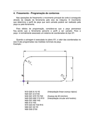4. Fresamento - Programação de contornos
    Nas operações de fresamento o movimento principal de corte é conseguido
através da rotação da ferramenta pelo eixo da máquina. O movimento
que determina o perfil da peça que será usinada poderá ser realizado pela
peça ou pela ferramenta.

    Para efeitos de programação, considera-se que a peça permanece
fixa, sendo que a ferramenta percorre o perfil a ser usinado. Para a
peça é normalmente associado um sistema de coordenadas do tipo XY.


   Quando a usinagem é executada no plano XY, o valor das coordenadas no
eixo X são programadas nas medidas nominais da peça.
Exemplo :




            N10 G00 X-10 Y0          (Interpolação linear avanço rápico)
            N20 G01 Z-5 F20
            N30 G01 X70 Y0 F40       (Avanço de 40 mm/min)
            N40 G03 X80 Y10 R10      (Interpolação circular anti horário)
            N50 G01 X80 Y45
            N60 X15 Y45
            N70 G03 X0 Y30 R15
            N80 G01 X0 Y0
            N90 G00 Z150
 