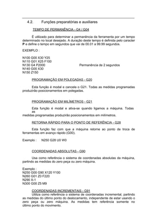 4.2.     Funções preparatórias e auxiliares

       TEMPO DE PERMANÊNCIA - G4 / G04

      É utilizado para determinar a permanência da ferramenta por um tempo
determinado no local desejado. A duração deste tempo é definida pelo caracter
P e define o tempo em segundos que vai de 00.01 a 99.99 segundos.

EXEMPLO :

N100 G00 X30 Y25
N110 G01 X25 F100
N130 G4 P2000                          Permanência de 2 segundos
N140 G00 X30
N150 Z150

      PROGRAMAÇÃO EM POLEGADAS - G20

      Esta função é modal e cancela o G21. Todas as medidas programadas
produzirão posicionamentos em polegadas.


      PROGRAMAÇÃO EM MILÍMETROS - G21

     Esta função é modal e ativa-se quando ligamos a máquina. Todas
     as
medidas programadas produzirão posicionamentos em milímetros.

      RETORNA RÁPIDO PARA O PONTO DE REFERÊNCIA - G28

      Esta função faz com que a máquina retorne ao ponto de troca de
ferramentas em avanço rápido (G00).

Exemplo :   N250 G28 U0 W0


      COORDENADAS ABSOLUTAS - G90

       Usa como referência o sistema de coordenadas absolutas da máquina,
partindo as medidas do zero peça ou zero máquina.

Exemplo :
N250 G00 G90 X120 Y100
N260 G01 Z0 F220
N290 X-1
N300 G00 Z5 M9

       COORDENADAS INCREMENTAIS - G91
       Utiliza como referência o sistema de coordenadas incremental, partindo
as medidas do último ponto do deslocamento, independente de estar usando o
zero peça ou zero máquina. As medidas tem referência somente no
último ponto do movimento.
 