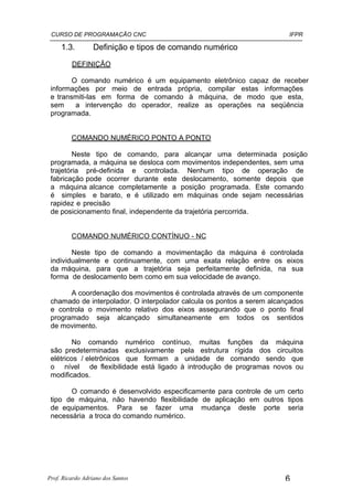 CURSO DE PROGRAMAÇÃO CNC                                               IFPR

     1.3.         Definição e tipos de comando numérico

         DEFINIÇÃO

        O comando numérico é um equipamento eletrônico capaz de receber
 informações por meio de entrada própria, compilar estas informações
 e transmiti-las em forma de comando à máquina, de modo que esta,
 sem     a intervenção do operador, realize as operações na seqüência
 programada.


         COMANDO NUMÉRICO PONTO A PONTO

         Neste tipo de comando, para alcançar uma determinada posição
 programada, a máquina se desloca com movimentos independentes, sem uma
 trajetória pré-definida e controlada. Nenhum tipo de operação de
 fabricação pode ocorrer durante este deslocamento, somente depois que
 a máquina alcance completamente a posição programada. Este comando
 é simples e barato, e é utilizado em máquinas onde sejam necessárias
 rapidez e precisão
 de posicionamento final, independente da trajetória percorrida.


         COMANDO NUMÉRICO CONTÍNUO - NC

        Neste tipo de comando a movimentação da máquina é controlada
 individualmente e continuamente, com uma exata relação entre os eixos
 da máquina, para que a trajetória seja perfeitamente definida, na sua
 forma de deslocamento bem como em sua velocidade de avanço.

       A coordenação dos movimentos é controlada através de um componente
 chamado de interpolador. O interpolador calcula os pontos a serem alcançados
 e controla o movimento relativo dos eixos assegurando que o ponto final
 programado seja alcançado simultaneamente em todos os sentidos
 de movimento.

         No comando numérico contínuo, muitas funções da máquina
 são predeterminadas exclusivamente pela estrutura rígida dos circuitos
 elétricos / eletrônicos que formam a unidade de comando sendo que
 o nível de flexibilidade está ligado à introdução de programas novos ou
 modificados.

       O comando é desenvolvido especificamente para controle de um certo
 tipo de máquina, não havendo flexibilidade de aplicação em outros tipos
 de equipamentos. Para se fazer uma mudança deste porte seria
 necessária a troca do comando numérico.




Prof. Ricardo Adriano dos Santos                                       6
 