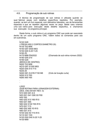 4.6.      Programação de sub rotinas
      A técnica de programação de sub rotinas é utilizada quando se
quer fabricar peças com detalhes específicos repetidos. Por exemplo,
quando se tem um furo especial, com diâmetros tolerados, uso de ferramentas
especiais e que se repetem algumas vezes na peça. Neste caso criamos
uma sub rotina para execução deste detalhe específico, e chamamos
sua execução no programa principal.

      Desta forma, a sub rotina é um programa CNC que pode ser executado
dentro de um outro programa CNC. Valem todos os comandos para uso
em subrotinas.
      .
      N120 G28
      ( FRESA HSS 2 CORTES DIAMETRO 20)
      N130 T02 M06
      N140 G97 S400 M03
      N150 G00 X-25 Y-25
      N160 Z0
      N170 M98 P042022                (Chamada de sub rotina número 2022)
      N180 G00 Z10
      N190 G28
      (BROCA DE CENTRO)
      N200 T03 M06
      N210 G97 S1500 M03
      N220 G00 X15 Y15
      N230 Z5
      N240 G81 Z-8 R5 F150 M8         (Ciclo de furação curta)
      N250 X15 Y65
      N260 X85 Y65
      .
      .

      L2022
      (SUB ROTINA PARA USINAGEM EXTERNA)
      (DES. CNC-001001 REV. 0)
      N10 G00 G91 Z-4
      N20 G01 G41 G90 X0 F80
      N30 Y65
      N40 G02 X15 Y80 R15
      N50 G01 X85
      N60 G02 X100 Y65 R15
      N70 G01 Y15
      N80 G02 X85 Y0 R15
      N90 G01 X15
      N100 G02 X0 Y15 R15
      N110 G01 Y20
      N120 G00 G40 X-25 Y-25
      N130 M99
 