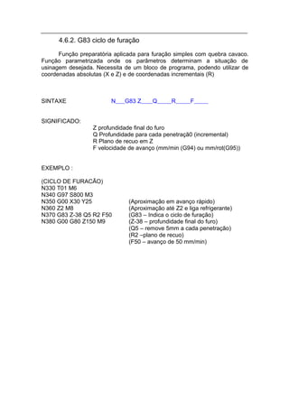 4.6.2. G83 ciclo de furação
      Função preparatória aplicada para furação simples com quebra cavaco.
Função parametrizada onde os parâmetros determinam a situação de
usinagem desejada. Necessita de um bloco de programa, podendo utilizar de
coordenadas absolutas (X e Z) e de coordenadas incrementais (R)



SINTAXE                 N    G83 Z      Q      R      F


SIGNIFICADO:
                  Z profundidade final do furo
                  Q Profundidade para cada penetraçã0 (incremental)
                  R Plano de recuo em Z
                  F velocidade de avanço (mm/min (G94) ou mm/rot(G95))


EXEMPLO :

(CICLO DE FURACÃO)
N330 T01 M6
N340 G97 S800 M3
N350 G00 X30 Y25               (Aproximação em avanço rápido)
N360 Z2 M8                     (Aproximação até Z2 e liga refrigerante)
N370 G83 Z-38 Q5 R2 F50        (G83 – Indica o ciclo de furação)
N380 G00 G80 Z150 M9           (Z-38 – profundidade final do furo)
                               (Q5 – remove 5mm a cada penetração)
                               (R2 –plano de recuo)
                               (F50 – avanço de 50 mm/min)
 