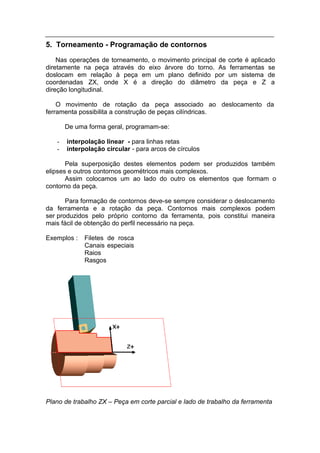 5. Torneamento - Programação de contornos
    Nas operações de torneamento, o movimento principal de corte é aplicado
diretamente na peça através do eixo árvore do torno. As ferramentas se
doslocam em relação à peça em um plano definido por um sistema de
coordenadas ZX, onde X é a direção do diâmetro da peça e Z a
direção longitudinal.

    O movimento de rotação da peça associado ao deslocamento da
ferramenta possibilita a construção de peças cilíndricas.

       De uma forma geral, programam-se:

   -   interpolação linear - para linhas retas
   -   interpolação circular - para arcos de círculos

       Pela superposição destes elementos podem ser produzidos também
elipses e outros contornos geométricos mais complexos.
       Assim colocamos um ao lado do outro os elementos que formam o
contorno da peça.

       Para formação de contornos deve-se sempre considerar o deslocamento
da ferramenta e a rotação da peça. Contornos mais complexos podem
ser produzidos pelo próprio contorno da ferramenta, pois constitui maneira
mais fácil de obtenção do perfil necessário na peça.

Exemplos :   Filetes de rosca
             Canais especiais
             Raios
             Rasgos




Plano de trabalho ZX – Peça em corte parcial e lado de trabalho da ferramenta
 