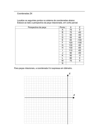 Coordenadas ZX


   Localize os seguintes pontos no sistema de coordenadas abaixo:
   Esboce ao lado a perspectiva da peça rotacionada, em corte parcial.

              Perspectiva da peça                Ponto       X         Z
                                                   A         75         0
                                                   B         75       -40
                                                   C         55       -50
                                                   D         55       -95
                                                   E         65      -100
                                                   F        120      -100
                                                   G        130       -95
                                                   H        130       -65
                                                   I        110       -65
                                                   J         90       -50
                                                   K         90        -5
                                                   L         80         0
                                                   M         75         0
                                                   N

Para peças rotacionais, a coordenada X é expressa em diâmetro.
 