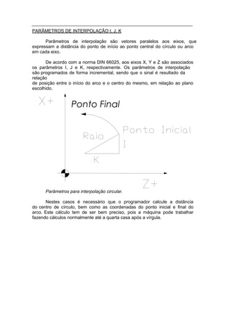 PARÂMETROS DE INTERPOLAÇÃO I, J, K

      Parâmetros de interpolação são vetores paralelos aos eixos, que
expressam a distância do ponto de início ao ponto central do círculo ou arco
em cada eixo.

      De acordo com a norma DIN 66025, aos eixos X, Y e Z são associados
os parâmetros I, J e K, respectivamente. Os parâmetros de interpolação
são programados de forma incremental, sendo que o sinal é resultado da
relação
de posição entre o início do arco e o centro do mesmo, em relação ao plano
escolhido.


                  Ponto Final




      Parâmetros para interpolação circular.

      Nestes casos é necessário que o programador calcule a distância
do centro de círculo, bem como as coordenadas do ponto inicial e final do
arco. Este cálculo tem de ser bem preciso, pois a máquina pode trabalhar
fazendo cálculos normalmente até a quarta casa após a vírgula.
 