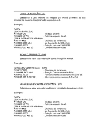 LIMITE DE ROTAÇÃO - G92

       Estabelece o valor máximo de rotações por minuto permitido ao eixo
principal da máquina. É programado sob endereço S.

Exemplo :

%1234
(BUCHA PARALELA)
N10 G21 G40                   - Medidas em mm
N20 G28 U0 W0                 - Retorna ao ponto de ref.
(FERR. DESBASTE EXTERNO)
N30 T07 M06                   - Chamada da ferramenta
N40 G96 S300 M04              - Vc Constante de 300 m/min
N50 G92 S2500                 - Rotação máxima 2500 RPM
N60 G00 G90 X50 Z2            - Coordenadas absolutas


     AVANÇO EM MM/ROT - G95

     Estabelece o valor sob endereço F como avanço em mm/rot.

Exemplo :

(BROCA DE CENTRO DIAM. 12MM)
N230 T07 M06              - Chamada da ferramenta
N240 G97 S400 M03         - Rotação Constante de 400 RPM
N250 G0 X0 Z5             - Posicionamento nas coordenadas X0 e Z5
N260 G1 G95 Z-25 F0.2     - Movimento com avanço de 0,2mm/rot


     VELOCIDADE DE CORTE CONSTANTE - G96

     Estabelece o valor sob endereço S como velocidade de corte em m/min.

Exemplo :

%1234
(BUCHA PARALELA)
N10 G21 G40                   - Medidas em mm
N20 G28 U0 W0                 - Retorna ao ponto de ref.
(FERR. DESBASTE EXTERNO)
N30 T07 M06                   - Chamada da ferramenta
N40 G96 S300 M04              - Vc Constante de 300 m/min
N50 G92 S2500                 - Rotação máxima 2500 RPM
N60 G00 G90 X50 Z2            - Coordenadas absolutas
 