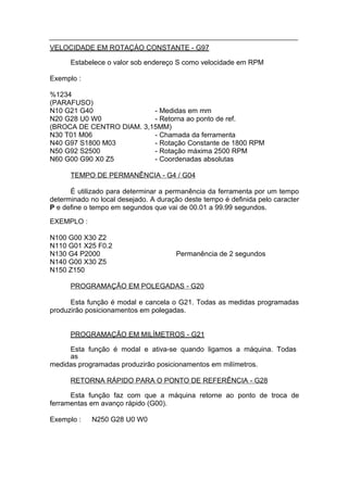VELOCIDADE EM ROTAÇÀO CONSTANTE - G97

      Estabelece o valor sob endereço S como velocidade em RPM

Exemplo :

%1234
(PARAFUSO)
N10 G21 G40               - Medidas em mm
N20 G28 U0 W0             - Retorna ao ponto de ref.
(BROCA DE CENTRO DIAM. 3,15MM)
N30 T01 M06               - Chamada da ferramenta
N40 G97 S1800 M03         - Rotação Constante de 1800 RPM
N50 G92 S2500             - Rotação máxima 2500 RPM
N60 G00 G90 X0 Z5         - Coordenadas absolutas

      TEMPO DE PERMANÊNCIA - G4 / G04

      É utilizado para determinar a permanência da ferramenta por um tempo
determinado no local desejado. A duração deste tempo é definida pelo caracter
P e define o tempo em segundos que vai de 00.01 a 99.99 segundos.

EXEMPLO :

N100 G00 X30 Z2
N110 G01 X25 F0.2
N130 G4 P2000                          Permanência de 2 segundos
N140 G00 X30 Z5
N150 Z150

      PROGRAMAÇÃO EM POLEGADAS - G20

      Esta função é modal e cancela o G21. Todas as medidas programadas
produzirão posicionamentos em polegadas.


      PROGRAMAÇÃO EM MILÍMETROS - G21

     Esta função é modal e ativa-se quando ligamos a máquina. Todas
     as
medidas programadas produzirão posicionamentos em milímetros.

      RETORNA RÁPIDO PARA O PONTO DE REFERÊNCIA - G28

      Esta função faz com que a máquina retorne ao ponto de troca de
ferramentas em avanço rápido (G00).

Exemplo :   N250 G28 U0 W0
 