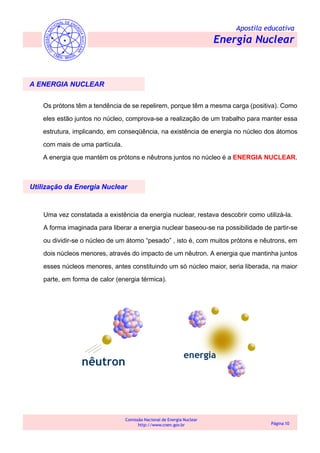 Apostila educativa
Energia Nuclear
Comissão Nacional de Energia Nuclear
http://www.cnen.gov.br Página 10
A ENERGIA NUCLEAR
Os prótons têm a tendência de se repelirem, porque têm a mesma carga (positiva). Como
eles estão juntos no núcleo, comprova-se a realização de um trabalho para manter essa
estrutura, implicando, em conseqüência, na existência de energia no núcleo dos átomos
com mais de uma partícula.
A energia que mantém os prótons e nêutrons juntos no núcleo é a ENERGIA NUCLEAR.
Uma vez constatada a existência da energia nuclear, restava descobrir como utilizá-la.
A forma imaginada para liberar a energia nuclear baseou-se na possibilidade de partir-se
ou dividir-se o núcleo de um átomo “pesado” , isto é, com muitos prótons e nêutrons, em
dois núcleos menores, através do impacto de um nêutron. A energia que mantinha juntos
esses núcleos menores, antes constituindo um só núcleo maior, seria liberada, na maior
parte, em forma de calor (energia térmica).
Utilização da Energia Nuclear
 