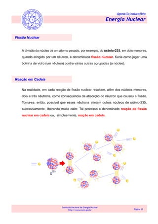 Apostila educativa
Energia Nuclear
Comissão Nacional de Energia Nuclear
http://www.cnen.gov.br Página 11
A divisão do núcleo de um átomo pesado, por exemplo, do urânio-235, em dois menores,
quando atingido por um nêutron, é denominada fissão nuclear. Seria como jogar uma
bolinha de vidro (um nêutron) contra várias outras agrupadas (o núcleo).
Fissão Nuclear
Reação em Cadeia
Na realidade, em cada reação de fissão nuclear resultam, além dos núcleos menores,
dois a três nêutrons, como conseqüência da absorção do nêutron que causou a fissão.
Torna-se, então, possível que esses nêutrons atinjam outros núcleos de urânio-235,
sucessivamente, liberando muito calor. Tal processo é denominado reação de fissão
nuclear em cadeia ou, simplesmente, reação em cadeia.
 