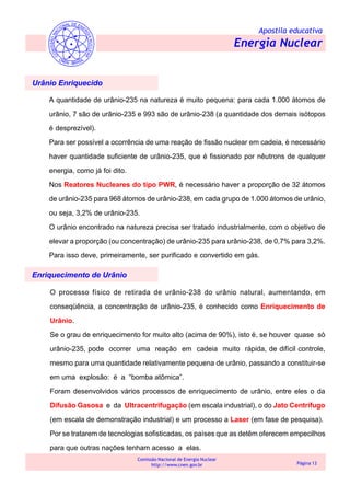 Apostila educativa
Energia Nuclear
Comissão Nacional de Energia Nuclear
http://www.cnen.gov.br Página 13
Urânio Enriquecido
A quantidade de urânio-235 na natureza é muito pequena: para cada 1.000 átomos de
urânio, 7 são de urânio-235 e 993 são de urânio-238 (a quantidade dos demais isótopos
é desprezível).
Para ser possível a ocorrência de uma reação de fissão nuclear em cadeia, é necessário
haver quantidade suficiente de urânio-235, que é fissionado por nêutrons de qualquer
energia, como já foi dito.
Nos Reatores Nucleares do tipo PWR, é necessário haver a proporção de 32 átomos
de urânio-235 para 968 átomos de urânio-238, em cada grupo de 1.000 átomos de urânio,
ou seja, 3,2% de urânio-235.
O urânio encontrado na natureza precisa ser tratado industrialmente, com o objetivo de
elevar a proporção (ou concentração) de urânio-235 para urânio-238, de 0,7% para 3,2%.
Para isso deve, primeiramente, ser purificado e convertido em gás.
Enriquecimento de Urânio
O processo físico de retirada de urânio-238 do urânio natural, aumentando, em
conseqüência, a concentração de urânio-235, é conhecido como Enriquecimento de
Urânio.
Se o grau de enriquecimento for muito alto (acima de 90%), isto é, se houver quase só
urânio-235, pode ocorrer uma reação em cadeia muito rápida, de difícil controle,
mesmo para uma quantidade relativamente pequena de urânio, passando a constituir-se
em uma explosão: é a “bomba atômica”.
Foram desenvolvidos vários processos de enriquecimento de urânio, entre eles o da
Difusão Gasosa e da Ultracentrifugação (em escala industrial), o do Jato Centrífugo
(em escala de demonstração industrial) e um processo a Laser (em fase de pesquisa).
Por se tratarem de tecnologias sofisticadas, os países que as detêm oferecem empecilhos
para que outras nações tenham acesso a elas.
 