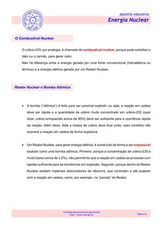 Apostila educativa
Energia Nuclear
Comissão Nacional de Energia Nuclear
http://www.cnen.gov.br Página 16
O Combustível Nuclear
O urânio-235, por analogia, é chamado de combustível nuclear, porque pode substituir o
óleo ou o carvão, para gerar calor.
Não há diferença entre a energia gerada por uma fonte convencional (hidroelétrica ou
térmica) e a energia elétrica gerada por um Reator Nuclear.
Reator Nuclear e Bomba Atômica
• A bomba (“atômica”) é feita para ser possível explodir, ou seja, a reação em cadeia
deve ser rápida e a quantidade de urânio muito concentrado em urânio-235 (quer
dizer, urânio enriquecido acima de 90%) deve ser suficiente para a ocorrência rápida
da reação. Além disso, toda a massa de urânio deve ficar junta, caso contrário não
ocorrerá a reação em cadeia de forma explosiva.
• Um Reator Nuclear, para gerar energia elétrica, é construído de forma a ser impossível
explodir como uma bomba atômica. Primeiro, porque a concentração de urânio-235 é
muito baixa (cerca de 3,2%), não permitindo que a reação em cadeia se processe com
rapidez suficiente para se transformar em explosão. Segundo, porque dentro do Reator
Nuclear existem materiais absorvedores de nêutrons, que controlam e até acabam
com a reação em cadeia, como, por exemplo, na “parada” do Reator.
 