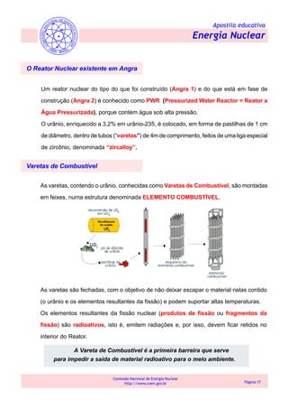 Apostila educativa
Energia Nuclear
Comissão Nacional de Energia Nuclear
http://www.cnen.gov.br Página 17
O Reator Nuclear existente em Angra
Um reator nuclear do tipo do que foi construído (Angra 1) e do que está em fase de
construção (Angra 2) é conhecido como PWR (Pressurized Water Reactor = Reator a
Água Pressurizada), porque contém água sob alta pressão.
O urânio, enriquecido a 3,2% em urânio-235, é colocado, em forma de pastilhas de 1 cm
de diâmetro, dentro de tubos (“varetas”) de 4m de comprimento, feitos de uma liga especial
de zircônio, denominada “zircalloy”.
Varetas de Combustível
As varetas, contendo o urânio, conhecidas como Varetas de Combustível, são montadas
em feixes, numa estrutura denominada ELEMENTO COMBUSTÍVEL.
As varetas são fechadas, com o objetivo de não deixar escapar o material nelas contido
(o urânio e os elementos resultantes da fissão) e podem suportar altas temperaturas.
Os elementos resultantes da fissão nuclear (produtos de fissão ou fragmentos da
fissão) são radioativos, isto é, emitem radiações e, por isso, devem ficar retidos no
interior do Reator.
A Vareta de Combustível é a primeira barreira que serve
para impedir a saída de material radioativo para o meio ambiente.
 