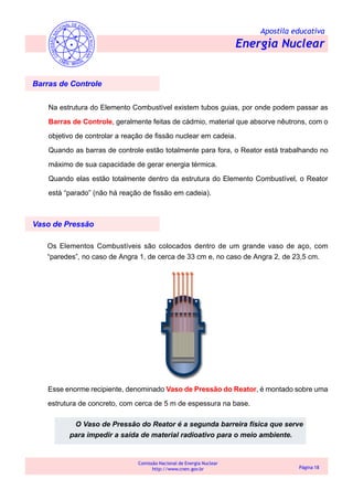 Apostila educativa
Energia Nuclear
Comissão Nacional de Energia Nuclear
http://www.cnen.gov.br Página 18
Barras de Controle
Na estrutura do Elemento Combustível existem tubos guias, por onde podem passar as
Barras de Controle, geralmente feitas de cádmio, material que absorve nêutrons, com o
objetivo de controlar a reação de fissão nuclear em cadeia.
Quando as barras de controle estão totalmente para fora, o Reator está trabalhando no
máximo de sua capacidade de gerar energia térmica.
Quando elas estão totalmente dentro da estrutura do Elemento Combustível, o Reator
está “parado” (não há reação de fissão em cadeia).
Os Elementos Combustíveis são colocados dentro de um grande vaso de aço, com
“paredes”, no caso de Angra 1, de cerca de 33 cm e, no caso de Angra 2, de 23,5 cm.
Vaso de Pressão
Esse enorme recipiente, denominado Vaso de Pressão do Reator, é montado sobre uma
estrutura de concreto, com cerca de 5 m de espessura na base.
O Vaso de Pressão do Reator é a segunda barreira física que serve
para impedir a saída de material radioativo para o meio ambiente.
 