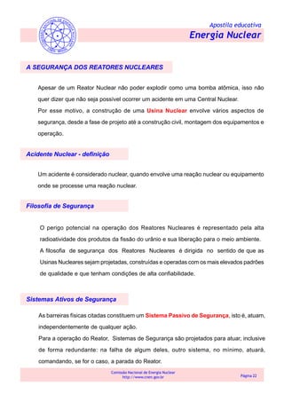 Apostila educativa
Energia Nuclear
Comissão Nacional de Energia Nuclear
http://www.cnen.gov.br Página 22
A SEGURANÇA DOS REATORES NUCLEARES
Apesar de um Reator Nuclear não poder explodir como uma bomba atômica, isso não
quer dizer que não seja possível ocorrer um acidente em uma Central Nuclear.
Por esse motivo, a construção de uma Usina Nuclear envolve vários aspectos de
segurança, desde a fase de projeto até a construção civil, montagem dos equipamentos e
operação.
Acidente Nuclear - definição
Filosofia de Segurança
Um acidente é considerado nuclear, quando envolve uma reação nuclear ou equipamento
onde se processe uma reação nuclear.
O perigo potencial na operação dos Reatores Nucleares é representado pela alta
radioatividade dos produtos da fissão do urânio e sua liberação para o meio ambiente.
A filosofia de segurança dos Reatores Nucleares é dirigida no sentido de que as
Usinas Nucleares sejam projetadas, construídas e operadas com os mais elevados padrões
de qualidade e que tenham condições de alta confiabilidade.
Sistemas Ativos de Segurança
As barreiras físicas citadas constituem um Sistema Passivo de Segurança, isto é, atuam,
independentemente de qualquer ação.
Para a operação do Reator, Sistemas de Segurança são projetados para atuar, inclusive
de forma redundante: na falha de algum deles, outro sistema, no mínimo, atuará,
comandando, se for o caso, a parada do Reator.
 