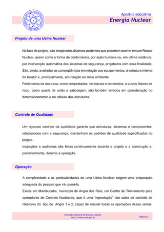 Apostila educativa
Energia Nuclear
Comissão Nacional de Energia Nuclear
http://www.cnen.gov.br Página 23
Projeto de uma Usina Nuclear
Na fase de projeto, são imaginados diversos acidentes que poderiam ocorrer em um Reator
Nuclear, assim como a forma de contorná-los, por ação humana ou, em última instância,
por intervenção automática dos sistemas de segurança, projetados com essa finalidade.
São, ainda, avaliadas as conseqüências em relação aos equipamentos, à estrutura interna
do Reator e, principalmente, em relação ao meio ambiente.
Fenômenos da natureza, como tempestades, vendavais e terremotos, e outros fatores de
risco, como queda de avião e sabotagem, são também levados em consideração no
dimensionamento e no cálculo das estruturas.
Controle de Qualidade
Um rigoroso controle da qualidade garante que estruturas, sistemas e componentes,
relacionados com a segurança, mantenham os padrões de qualidade especificados no
projeto.
Inspeções e auditorias são feitas continuamente durante o projeto e a construção e,
posteriormente, durante a operação.
Operação
A complexidade e as particularidades de uma Usina Nuclear exigem uma preparação
adequada do pessoal que irá operá-la.
Existe em Mambucaba, município de Angra dos Reis, um Centro de Treinamento para
operadores de Centrais Nucleares, que é uma “reprodução” das salas de controle de
Reatores do tipo de Angra 1 e 2, capaz de simular todas as operações dessa usinas,
 