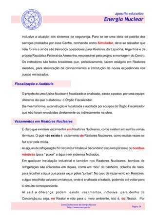 Apostila educativa
Energia Nuclear
Comissão Nacional de Energia Nuclear
http://www.cnen.gov.br Página 24
inclusive a atuação dos sistemas de segurança. Para se ter uma idéia do padrão dos
serviços prestados por esse Centro, conhecido como Simulador, deve-se ressaltar que
nele foram e ainda são treinados operadores para Reatores da Espanha, Argentina e da
própria República Federal da Alemanha, responsável pelo projeto e montagem do Centro.
Os instrutores são todos brasileiros que, periodicamente, fazem estágios em Reatores
alemães, para atualização de conhecimentos e introdução de novas experiências nos
cursos ministrados.
Fiscalização e Auditoria
Vazamentos em Reatores Nucleares
O projeto de uma Usina Nuclear é fiscalizado e analisado, passo a passo, por uma equipe
diferente da que o elaborou: o Órgão Fiscalizador.
Da mesma forma, a construção é fiscalizada e auditada por equipes do Órgão Fiscalizador
que não foram envolvidas diretamente ou indiretamente na obra.
É claro que existem vazamentos em Reatores Nucleares, como existem em outras usinas
térmicas. O que não existe é vazamento de Reatores Nucleares, como muitas vezes se
faz crer pela mídia.
As águas de refrigeração do Circuitos Primário e Secundário circulam por meio de bombas
rotativas (para “ puxar” a água) em sistemas fechados.
Em qualquer instalação industrial e também nos Reatores Nucleares, bombas de
refrigeração são colocadas em diques, como um “box” de banheiro, dotados de ralos,
para recolher a água que possa vazar pelas “juntas”. No caso de vazamento em Reatores,
a água recolhida vai para um tanque, onde é analisada e tratada, podendo até voltar para
o circuito correspondente.
Aí está a diferença: podem existir vazamentos, inclusive para dentro da
Contenção,ou seja, no Reator e não para o meio ambiente, isto é, do Reator. Por
 