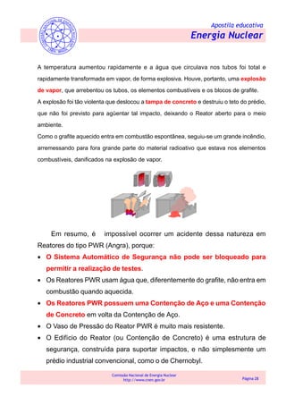 Apostila educativa
Energia Nuclear
Comissão Nacional de Energia Nuclear
http://www.cnen.gov.br Página 28
A temperatura aumentou rapidamente e a água que circulava nos tubos foi total e
rapidamente transformada em vapor, de forma explosiva. Houve, portanto, uma explosão
de vapor, que arrebentou os tubos, os elementos combustíveis e os blocos de grafite.
A explosão foi tão violenta que deslocou a tampa de concreto e destruiu o teto do prédio,
que não foi previsto para agüentar tal impacto, deixando o Reator aberto para o meio
ambiente.
Como o grafite aquecido entra em combustão espontânea, seguiu-se um grande incêndio,
arremessando para fora grande parte do material radioativo que estava nos elementos
combustíveis, danificados na explosão de vapor.
Em resumo, é impossível ocorrer um acidente dessa natureza em
Reatores do tipo PWR (Angra), porque:
• O Sistema Automático de Segurança não pode ser bloqueado para
permitir a realização de testes.
• Os Reatores PWR usam água que, diferentemente do grafite, não entra em
combustão quando aquecida.
• Os Reatores PWR possuem uma Contenção de Aço e uma Contenção
de Concreto em volta da Contenção de Aço.
• O Vaso de Pressão do Reator PWR é muito mais resistente.
• O Edifício do Reator (ou Contenção de Concreto) é uma estrutura de
segurança, construída para suportar impactos, e não simplesmente um
prédio industrial convencional, como o de Chernobyl.
 