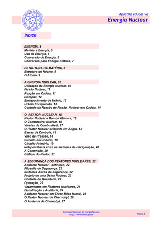 Apostila educativa
Energia Nuclear
Comissão Nacional de Energia Nuclear
http://www.cnen.gov.br Página 3
ÍNDICE
ENERGIA, 4
Matéria e Energia, 5
Uso da Energia, 6
Conversão de Energia, 6
Conversão para Energia Elétrica, 7
ESTRUTURA DA MATÉRIA, 8
Estrutura do Núcleo, 9
O Átomo, 9
A ENERGIA NUCLEAR, 10
Utilização da Energia Nuclear, 10
Fissão Nuclear, 11
Reação em Cadeia, 11
Isótopos, 12
Enriquecimento de Urânio, 13
Urânio Enriquecido, 13
Controle da Reação de Fissão Nuclear em Cadeia, 14
O REATOR NUCLEAR, 15
Reator Nuclear e Bomba Atômica, 16
O Combustível Nuclear, 16
Varetas de Combustível, 17
O Reator Nuclear existente em Angra, 17
Barras de Controle, 18
Vaso de Pressão, 18
Circuito Secundário, 19
Circuito Primário, 19
Independência entre os sistemas de refrigeração, 20
A Contenção, 20
Edifício do Reator, 21
A SEGURANÇA DOS REATORES NUCLEARES, 22
Acidente Nuclear - definição, 22
Filosofia de Segurança, 22
Sistemas Ativos de Segurança, 22
Projeto de uma Usina Nuclear, 23
Controle de Qualidade, 23
Operação, 23
Vazamentos em Reatores Nucleares, 24
Fiscalização e Auditoria, 24
Acidente Nuclear em Three Miles Island, 25
O Reator Nuclear de Chernobyl, 26
O Acidente de Chernobyl, 27
 