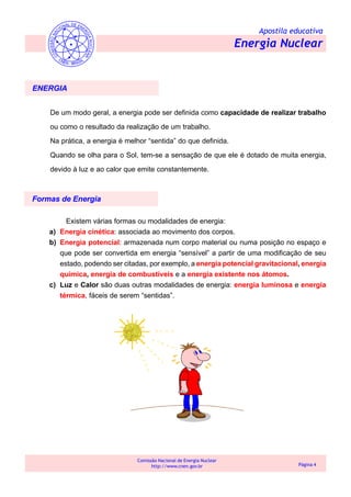 Apostila educativa
Energia Nuclear
Comissão Nacional de Energia Nuclear
http://www.cnen.gov.br Página 4
ENERGIA
De um modo geral, a energia pode ser definida como capacidade de realizar trabalho
ou como o resultado da realização de um trabalho.
Na prática, a energia é melhor “sentida” do que definida.
Quando se olha para o Sol, tem-se a sensação de que ele é dotado de muita energia,
devido à luz e ao calor que emite constantemente.
Existem várias formas ou modalidades de energia:
a) Energia cinética: associada ao movimento dos corpos.
b) Energia potencial: armazenada num corpo material ou numa posição no espaço e
que pode ser convertida em energia “sensível” a partir de uma modificação de seu
estado, podendo ser citadas, por exemplo, a energia potencial gravitacional, energia
química, energia de combustíveis e a energia existente nos átomos.
c) Luz e Calor são duas outras modalidades de energia: energia luminosa e energia
térmica, fáceis de serem “sentidas”.
Formas de Energia
 