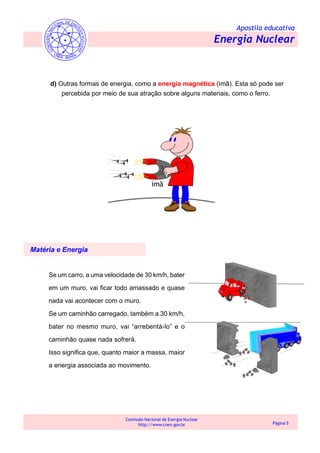 Apostila educativa
Energia Nuclear
Comissão Nacional de Energia Nuclear
http://www.cnen.gov.br Página 5
d) Outras formas de energia, como a energia magnética (ímã). Esta só pode ser
percebida por meio de sua atração sobre alguns materiais, como o ferro.
Matéria e Energia
Se um carro, a uma velocidade de 30 km/h, bater
em um muro, vai ficar todo amassado e quase
nada vai acontecer com o muro.
Se um caminhão carregado, também a 30 km/h,
bater no mesmo muro, vai “arrebentá-lo” e o
caminhão quase nada sofrerá.
Isso significa que, quanto maior a massa, maior
a energia associada ao movimento.
 