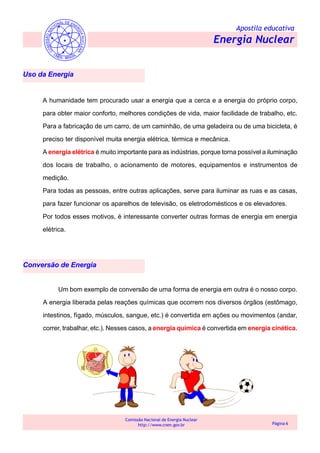 Apostila educativa
Energia Nuclear
Comissão Nacional de Energia Nuclear
http://www.cnen.gov.br Página 6
Conversão de Energia
Uso da Energia
A humanidade tem procurado usar a energia que a cerca e a energia do próprio corpo,
para obter maior conforto, melhores condições de vida, maior facilidade de trabalho, etc.
Para a fabricação de um carro, de um caminhão, de uma geladeira ou de uma bicicleta, é
preciso ter disponível muita energia elétrica, térmica e mecânica.
A energia elétrica é muito importante para as indústrias, porque torna possível a iluminação
dos locais de trabalho, o acionamento de motores, equipamentos e instrumentos de
medição.
Para todas as pessoas, entre outras aplicações, serve para iluminar as ruas e as casas,
para fazer funcionar os aparelhos de televisão, os eletrodomésticos e os elevadores.
Por todos esses motivos, é interessante converter outras formas de energia em energia
elétrica.
Um bom exemplo de conversão de uma forma de energia em outra é o nosso corpo.
A energia liberada pelas reações químicas que ocorrem nos diversos órgãos (estômago,
intestinos, fígado, músculos, sangue, etc.) é convertida em ações ou movimentos (andar,
correr, trabalhar, etc.). Nesses casos, a energia química é convertida em energia cinética.
 