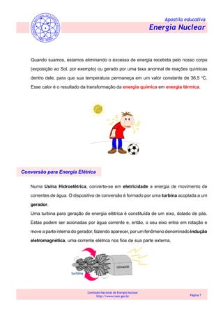 Apostila educativa
Energia Nuclear
Comissão Nacional de Energia Nuclear
http://www.cnen.gov.br Página 7
Quando suamos, estamos eliminando o excesso de energia recebida pelo nosso corpo
(exposição ao Sol, por exemplo) ou gerado por uma taxa anormal de reações químicas
dentro dele, para que sua temperatura permaneça em um valor constante de 36,5 o
C.
Esse calor é o resultado da transformação da energia química em energia térmica.
Conversão para Energia Elétrica
Numa Usina Hidroelétrica, converte-se em eletricidade a energia de movimento de
correntes de água. O dispositivo de conversão é formado por uma turbina acoplada a um
gerador.
Uma turbina para geração de energia elétrica é constituída de um eixo, dotado de pás.
Estas podem ser acionadas por água corrente e, então, o seu eixo entra em rotação e
move a parte interna do gerador, fazendo aparecer, por um fenômeno denominadoindução
eletromagnética, uma corrente elétrica nos fios de sua parte externa.
 