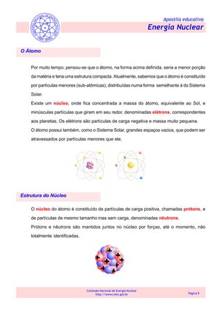 Apostila educativa
Energia Nuclear
Comissão Nacional de Energia Nuclear
http://www.cnen.gov.br Página 9
O Átomo
Por muito tempo, pensou-se que o átomo, na forma acima definida, seria a menor porção
da matéria e teria uma estrutura compacta. Atualmente, sabemos que o átomo é constituído
por partículas menores (sub-atômicas), distribuídas numa forma semelhante à do Sistema
Solar.
Existe um núcleo, onde fica concentrada a massa do átomo, equivalente ao Sol, e
minúsculas partículas que giram em seu redor, denominadas elétrons, correspondentes
aos planetas. Os elétrons são partículas de carga negativa e massa muito pequena.
O átomo possui também, como o Sistema Solar, grandes espaços vazios, que podem ser
atravessados por partículas menores que ele.
O núcleo do átomo é constituído de partículas de carga positiva, chamadas prótons, e
de partículas de mesmo tamanho mas sem carga, denominadas nêutrons.
Prótons e nêutrons são mantidos juntos no núcleo por forças, até o momento, não
totalmente identificadas.
Estrutura do Núcleo
 