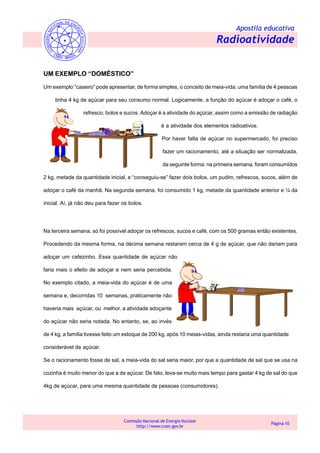 Apostila educativa
Radioatividade
Comissão Nacional de Energia Nuclear
http://www.cnen.gov.br
Página 10
UM EXEMPLO “DOMÉSTICO”
Um exemplo “caseiro” pode apresentar, de forma simples, o conceito de meia-vida: uma família de 4 pessoas
tinha 4 kg de açúcar para seu consumo normal. Logicamente, a função do açúcar é adoçar o café, o
refresco, bolos e sucos. Adoçar é a atividade do açúcar, assim como a emissão de radiação
é a atividade dos elementos radioativos.
Por haver falta de açúcar no supermercado, foi preciso
fazer um racionamento, até a situação ser normalizada,
da seguinte forma: na primeira semana, foram consumidos
2 kg, metade da quantidade inicial, e “conseguiu-se” fazer dois bolos, um pudim, refrescos, sucos, além de
adoçar o café da manhã. Na segunda semana, foi consumido 1 kg, metade da quantidade anterior e ¼ da
inicial. Aí, já não deu para fazer os bolos.
Na terceira semana, só foi possível adoçar os refrescos, sucos e café, com os 500 gramas então existentes.
Procedendo da mesma forma, na décima semana restaram cerca de 4 g de açúcar, que não dariam para
adoçar um cafezinho. Essa quantidade de açúcar não
faria mais o efeito de adoçar e nem seria percebida.
No exemplo citado, a meia-vida do açúcar é de uma
semana e, decorridas 10 semanas, praticamente não
haveria mais açúcar, ou melhor, a atividade adoçante
do açúcar não seria notada. No entanto, se, ao invés
de 4 kg, a família tivesse feito um estoque de 200 kg, após 10 meias-vidas, ainda restaria uma quantidade
considerável de açúcar.
Se o racionamento fosse de sal, a meia-vida do sal seria maior, por que a quantidade de sal que se usa na
cozinha é muito menor do que a de açúcar. De fato, leva-se muito mais tempo para gastar 4 kg de sal do que
4kg de açúcar, para uma mesma quantidade de pessoas (consumidores).
 
