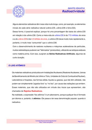 Apostila educativa
Radioatividade
Comissão Nacional de Energia Nuclear
http://www.cnen.gov.br
Página 14
Alguns elementos radioativos têm meia-vida muito longa, como, por exemplo, os elementos
iniciais de cada série radioativa natural (urânio-235, urânio-238 e tório-232).
Dessa forma, é possível explicar, porque há uma porcentagem tão baixa de urânio-235
em relação à de urânio-238. Como a meia-vida do urânio-235 é de 713 milhões de anos
e a do urânio-238 é de 4,5 bilhões de anos, o urânio-235 decai muito mais rapidamente e,
portanto, é muito mais “consumido” que o urânio-238.
Com o desenvolvimento de reatores nucleares e máquinas aceleradoras de partículas,
muitos radioisótopos puderam ser “fabricados” (produzidos), utilizando-se isótopos estáveis
como matéria prima. Com isso, surgiram as Séries Radioativas Artificiais, algumas de
curta duração.
O LIXO ATÔMICO
Os materiais radioativos produzidos em Instalações Nucleares (Reatores Nucleares, Usinas
de Beneficiamento de Minério de Urânio e Tório, Unidades do Ciclo do Combustível Nuclear),
Laboratórios e Hospitais, nas formas sólida, líquida ou gasosa, que não têm utilidade, não
podem ser simplesmente “jogados fora” ou “no lixo”, por causa das radiações que emitem.
Esses materiais, que não são utilizados em virtude dos riscos que apresentam, são
chamados de Rejeitos Radioativos.
Na realidade, a expressão “lixo atômico” é um pleonasmo, porque qualquer lixo é formado
por átomos e, portanto, é atômico. Ele passa a ter essa denominação popular, quando é
radioativo.
 