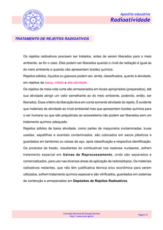 Apostila educativa
Radioatividade
Comissão Nacional de Energia Nuclear
http://www.cnen.gov.br
Página 15
TRATAMENTO DE REJEITOS RADIOATIVOS
Os rejeitos radioativos precisam ser tratados, antes de serem liberados para o meio
ambiente, se for o caso. Eles podem ser liberados quando o nível de radiação é igual ao
do meio ambiente e quando não apresentam toxidez química.
Rejeitos sólidos, líquidos ou gasosos podem ser, ainda, classificados, quanto à atividade,
em rejeitos de baixa, média e alta atividade.
Os rejeitos de meia-vida curta são armazenados em locais apropriados (preparados), até
sua atividade atingir um valor semelhante ao do meio ambiente, podendo, então, ser
liberados. Esse critério de liberação leva em conta somente atividade do rejeito. É evidente
que materiais de atividade ao nível ambiental mas que apresentam toxidez química para
o ser humano ou que são prejudiciais ao ecossistema não podem ser liberados sem um
tratamento químico adequado.
Rejeitos sólidos de baixa atividade, como partes de maquinária contaminadas, luvas
usadas, sapatilhas e aventais contaminados, são colocados em sacos plásticos e
guardados em tambores ou caixas de aço, após classificação e respectiva identificação.
Os produtos de fissão, resultantes do combustível nos reatores nucleares, sofrem
tratamento especial em Usinas de Reprocessamento, onde são separados e
comercializados, para uso nas diversas áreas de aplicação de radioisótopos. Os materiais
radioativos restantes, que não têm justificativa técnica e/ou econômica para serem
utilizados, sofrem tratamento químico especial e são vitrificados, guardados em sistemas
de contenção e armazenados em Depósitos de Rejeitos Radioativos.
 