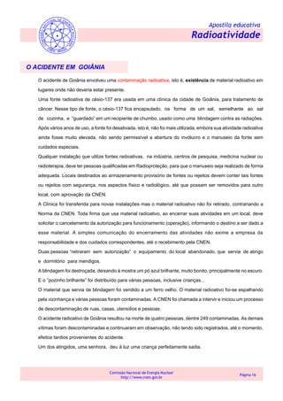 Apostila educativa
Radioatividade
Comissão Nacional de Energia Nuclear
http://www.cnen.gov.br
Página 16
O ACIDENTE EM GOIÂNIA
O acidente de Goiânia envolveu uma contaminação radioativa, isto é, existência de material radioativo em
lugares onde não deveria estar presente.
Uma fonte radioativa de césio-137 era usada em uma clínica da cidade de Goiânia, para tratamento de
câncer. Nesse tipo de fonte, o césio-137 fica encapsulado, na forma de um sal, semelhante ao sal
de cozinha, e “guardado” em um recipiente de chumbo, usado como uma blindagem contra as radiações.
Após vários anos de uso, a fonte foi desativada, isto é, não foi mais utilizada, embora sua atividade radioativa
ainda fosse muito elevada, não sendo permissível a abertura do invólucro e o manuseio da fonte sem
cuidados especiais.
Qualquer instalação que utilize fontes radioativas, na indústria, centros de pesquisa, medicina nuclear ou
radioterapia, deve ter pessoas qualificadas em Radioproteção, para que o manuseio seja realizado de forma
adequada. Locais destinados ao armazenamento provisório de fontes ou rejeitos devem conter tais fontes
ou rejeitos com segurança, nos aspectos físico e radiológico, até que possam ser removidos para outro
local, com aprovação da CNEN.
A Clínica foi transferida para novas instalações mas o material radioativo não foi retirado, contrariando a
Norma da CNEN. Toda firma que usa material radioativo, ao encerrar suas atividades em um local, deve
solicitar o cancelamento da autorização para funcionamento (operação), informando o destino a ser dado a
esse material. A simples comunicação do encerramento das atividades não exime a empresa da
responsabilidade e dos cuidados correspondentes, até o recebimento pela CNEN.
Duas pessoas “retiraram sem autorização” o equipamento do local abandonado, que servia de abrigo
e dormitório para mendigos.
A blindagem foi destroçada, deixando à mostra um pó azul brilhante, muito bonito, principalmente no escuro.
E o “pozinho brilhante” foi distribuído para várias pessoas, inclusive crianças...
O material que servia de blindagem foi vendido a um ferro velho. O material radioativo foi-se espalhando
pela vizinhança e várias pessoas foram contaminadas. A CNEN foi chamada a intervir e iniciou um processo
de descontaminação de ruas, casas, utensílios e pessoas.
O acidente radioativo de Goiânia resultou na morte de quatro pessoas, dentre 249 contaminadas. As demais
vítimas foram descontaminadas e continuaram em observação, não tendo sido registrados, até o momento,
efeitos tardios provenientes do acidente.
Um dos atingidos, uma senhora, deu à luz uma criança perfeitamente sadia.
 
