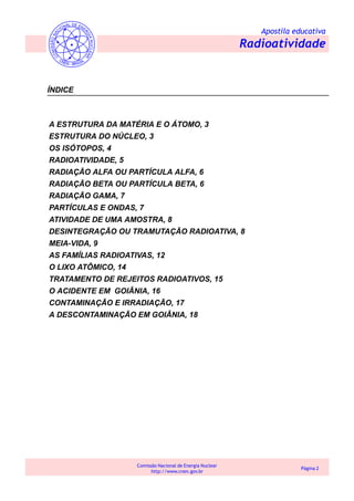 Apostila educativa
Radioatividade
Comissão Nacional de Energia Nuclear
http://www.cnen.gov.br
Página 2
ÍNDICE
A ESTRUTURA DA MATÉRIA E O ÁTOMO, 3
ESTRUTURA DO NÚCLEO, 3
OS ISÓTOPOS, 4
RADIOATIVIDADE, 5
RADIAÇÃO ALFA OU PARTÍCULA ALFA, 6
RADIAÇÃO BETA OU PARTÍCULA BETA, 6
RADIAÇÃO GAMA, 7
PARTÍCULAS E ONDAS, 7
ATIVIDADE DE UMA AMOSTRA, 8
DESINTEGRAÇÃO OU TRAMUTAÇÃO RADIOATIVA, 8
MEIA-VIDA, 9
AS FAMÍLIAS RADIOATIVAS, 12
O LIXO ATÔMICO, 14
TRATAMENTO DE REJEITOS RADIOATIVOS, 15
O ACIDENTE EM GOIÂNIA, 16
CONTAMINAÇÃO E IRRADIAÇÃO, 17
A DESCONTAMINAÇÃO EM GOIÂNIA, 18
 