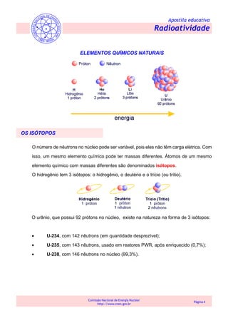 Apostila educativa
Radioatividade
Comissão Nacional de Energia Nuclear
http://www.cnen.gov.br
Página 4
ELEMENTOS QUÍMICOS NATURAIS
OS ISÓTOPOS
O número de nêutrons no núcleo pode ser variável, pois eles não têm carga elétrica. Com
isso, um mesmo elemento químico pode ter massas diferentes. Átomos de um mesmo
elemento químico com massas diferentes são denominados isótopos.
O hidrogênio tem 3 isótopos: o hidrogênio, o deutério e o trício (ou trítio).
O urânio, que possui 92 prótons no núcleo, existe na natureza na forma de 3 isótopos:
• U-234, com 142 nêutrons (em quantidade desprezível);
• U-235, com 143 nêutrons, usado em reatores PWR, após enriquecido (0,7%);
• U-238, com 146 nêutrons no núcleo (99,3%).
 