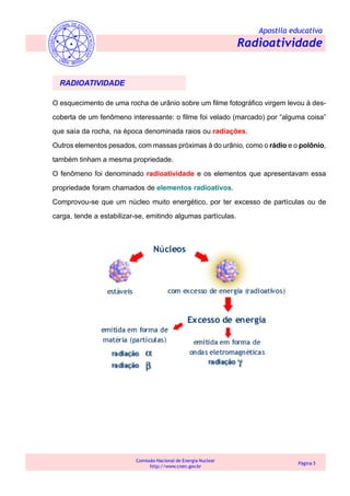 Apostila educativa
Radioatividade
Comissão Nacional de Energia Nuclear
http://www.cnen.gov.br
Página 5
O esquecimento de uma rocha de urânio sobre um filme fotográfico virgem levou à des-
coberta de um fenômeno interessante: o filme foi velado (marcado) por “alguma coisa”
que saía da rocha, na época denominada raios ou radiações.
Outros elementos pesados, com massas próximas à do urânio, como o rádio e o polônio,
também tinham a mesma propriedade.
O fenômeno foi denominado radioatividade e os elementos que apresentavam essa
propriedade foram chamados de elementos radioativos.
Comprovou-se que um núcleo muito energético, por ter excesso de partículas ou de
carga, tende a estabilizar-se, emitindo algumas partículas.
RADIOATIVIDADE
 