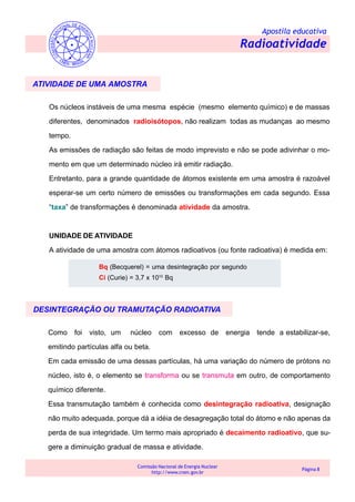 Apostila educativa
Radioatividade
Comissão Nacional de Energia Nuclear
http://www.cnen.gov.br
Página 8
ATIVIDADE DE UMA AMOSTRA
Os núcleos instáveis de uma mesma espécie (mesmo elemento químico) e de massas
diferentes, denominados radioisótopos, não realizam todas as mudanças ao mesmo
tempo.
As emissões de radiação são feitas de modo imprevisto e não se pode adivinhar o mo-
mento em que um determinado núcleo irá emitir radiação.
Entretanto, para a grande quantidade de átomos existente em uma amostra é razoável
esperar-se um certo número de emissões ou transformações em cada segundo. Essa
“taxa” de transformações é denominada atividade da amostra.
UNIDADE DE ATIVIDADE
A atividade de uma amostra com átomos radioativos (ou fonte radioativa) é medida em:
Bq (Becquerel) = uma desintegração por segundo
Ci (Curie) = 3,7 x 1010
Bq
Como foi visto, um núcleo com excesso de energia tende a estabilizar-se,
emitindo partículas alfa ou beta.
Em cada emissão de uma dessas partículas, há uma variação do número de prótons no
núcleo, isto é, o elemento se transforma ou se transmuta em outro, de comportamento
químico diferente.
Essa transmutação também é conhecida como desintegração radioativa, designação
não muito adequada, porque dá a idéia de desagregação total do átomo e não apenas da
perda de sua integridade. Um termo mais apropriado é decaimento radioativo, que su-
gere a diminuição gradual de massa e atividade.
DESINTEGRAÇÃO OU TRAMUTAÇÃO RADIOATIVA
 