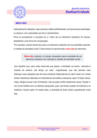 Apostila educativa
Radioatividade
Comissão Nacional de Energia Nuclear
http://www.cnen.gov.br
Página 9
Cada elemento radioativo, seja natural ou obtido artificialmente, se transmuta (se desintegra
ou decai) a uma velocidade que lhe é característica.
Para se acompanhar a duração (ou a “vida”) de um elemento radioativo foi preciso
estabelecer uma forma de comparação.
Por exemplo, quanto tempo leva para um elemento radioativo ter sua atividade reduzida
à metade da atividade inicial ? Esse tempo foi denominado meia-vida do elemento.
MEIA-VIDA
Meia-vida, portanto, é o tempo necessário para a atividade de um
elemento radioativo ser reduzida à metade da atividade inicial.
Isso significa que, para cada meia-vida que passa, a atividade vai sendo reduzida à
metade da anterior, até atingir um valor insignificante, que não permite mais
distinguir suas radiações das do meio ambiente. Dependendo do valor inicial, em muitas
fontes radioativas utilizadas em laboratórios de análise e pesquisa, após 10 (dez) meias-
vidas, atinge-se esse nível. Entretanto, não se pode confiar totalmente nessa “receita” e
sim numa medida com um detector apropriado, pois, nas fontes usadas na indústria e na
medicina, mesmo após 10 meias-vidas, a atividade da fonte ainda é geralmente muito
alta.
 